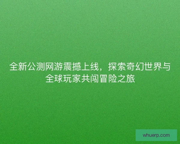 全新公测网游震撼上线，探索奇幻世界与全球玩家共闯冒险之旅