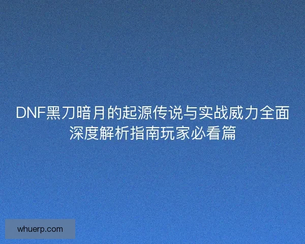 DNF黑刀暗月的起源传说与实战威力全面深度解析指南玩家必看篇