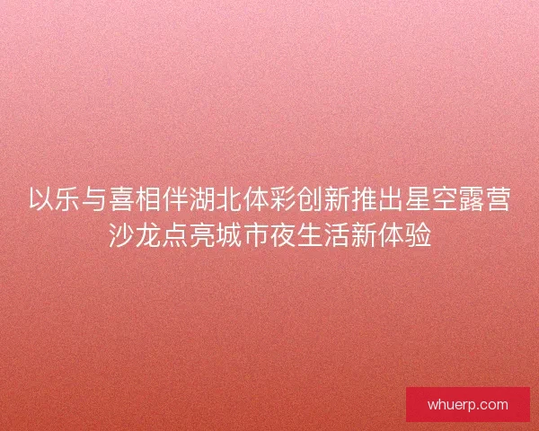 以乐与喜相伴湖北体彩创新推出星空露营沙龙点亮城市夜生活新体验