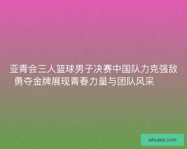 亚青会三人篮球男子决赛中国队力克强敌勇夺金牌展现青春力量与团队风采🏀🥇