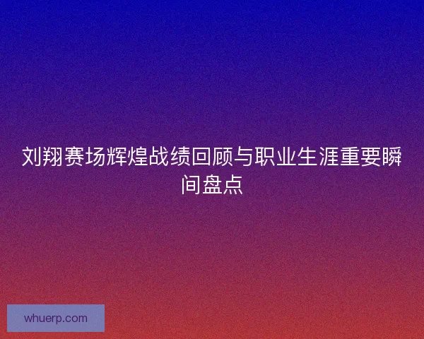 刘翔赛场辉煌战绩回顾与职业生涯重要瞬间盘点