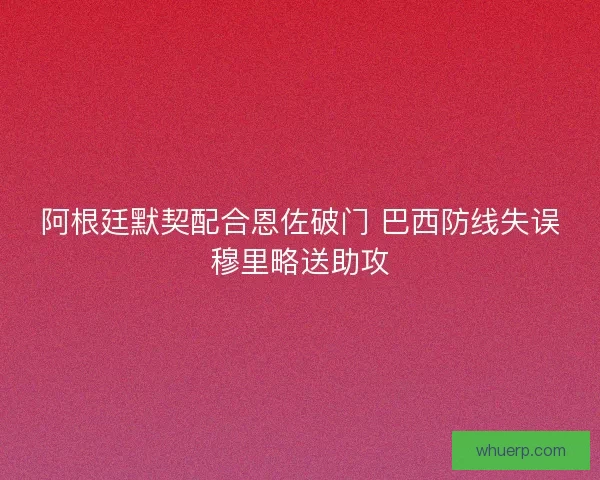 阿根廷默契配合恩佐破门 巴西防线失误穆里略送助攻