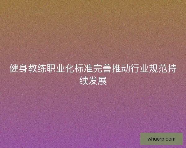 健身教练职业化标准完善推动行业规范持续发展