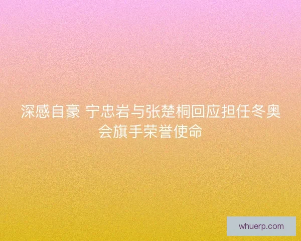 深感自豪 宁忠岩与张楚桐回应担任冬奥会旗手荣誉使命