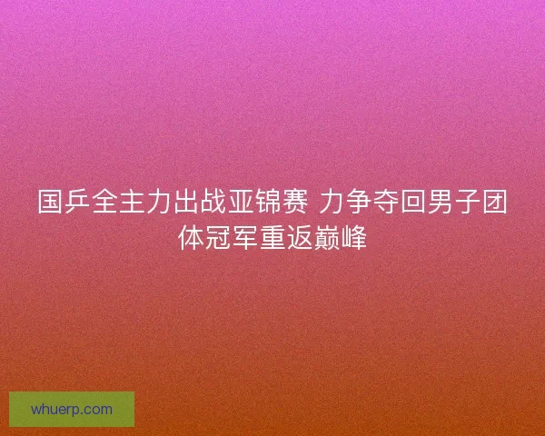 国乒全主力出战亚锦赛 力争夺回男子团体冠军重返巅峰